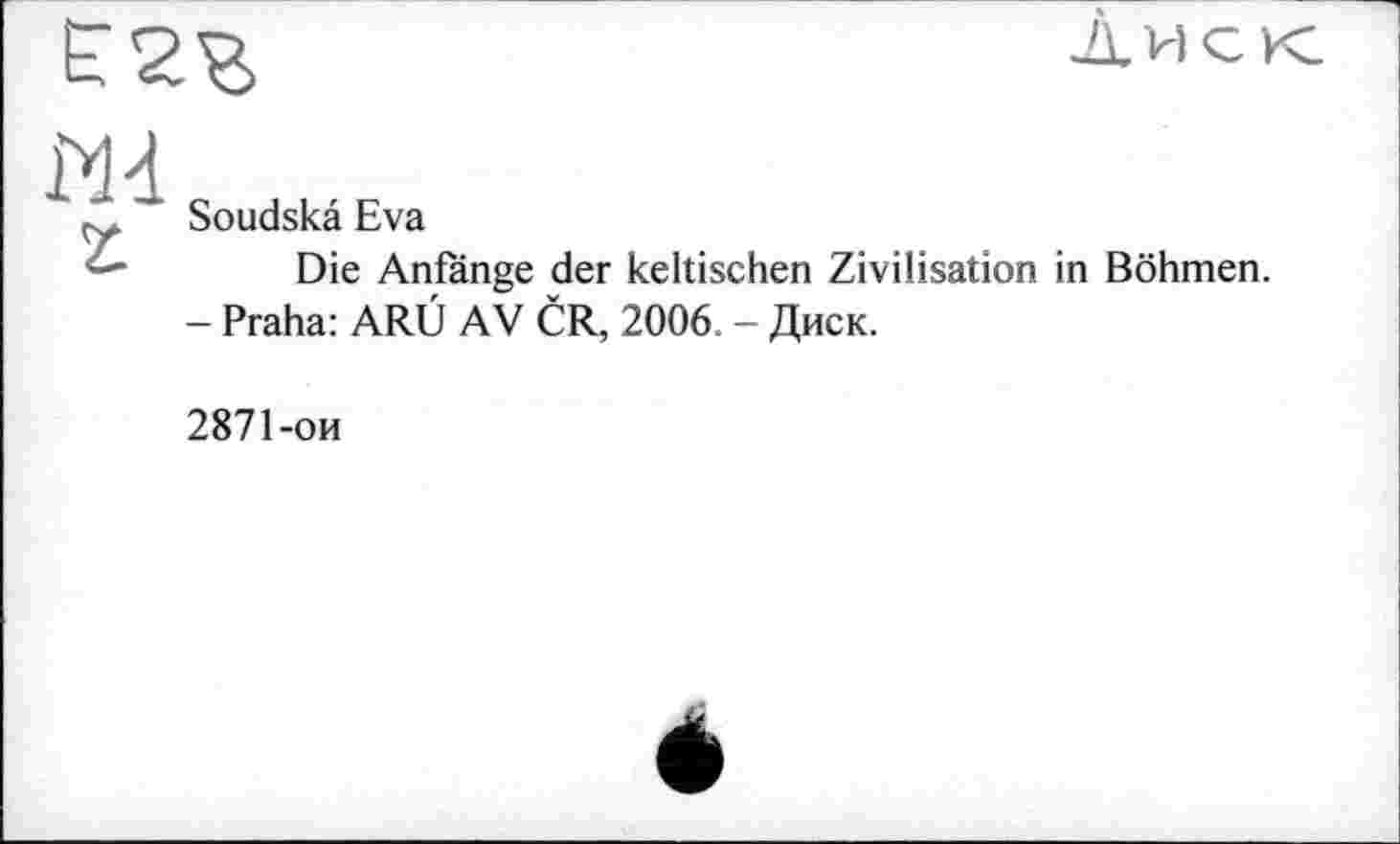 ﻿
диск
Md
г
Soudskâ Eva
Die Anfänge der keltischen Zivilisation in Böhmen.
- Praha: ARÜ AV ČR, 2006 - Диск.
2871-ои